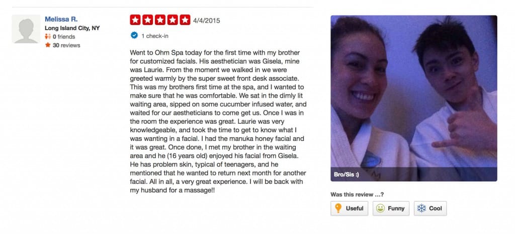 "Went to Ohm Spa today for the first time with my brother for customized facials. His aesthetician was Gisela, mine was Laurie. From the moment we walked in we were greeted warmly by the super sweet front desk associate. This was my brothers first time at the spa, and I wanted to make sure that he was comfortable. We sat in the dimly lit waiting area, sipped on some cucumber infused water, and waited for our aestheticians to come get us. Once I was in the room the experience was great. Laurie was very knowledgeable, and took the time to get to know what I was wanting in a facial. I had the manuka honey facial and it was great. Once done, I met my brother in the waiting area and he (16 years old) enjoyed his facial from Gisela. He has problem skin, typical of teenagers, and he mentioned that he wanted to return next month for another facial. All in all, a very great experience. I will be back with my husband for a massage!!" Melissa R, 5-Star Review, 4/4/2015