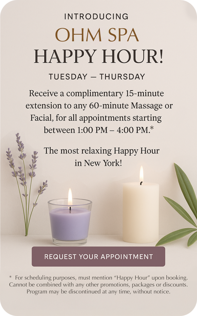 INTRODUCING OHM SPA HAPPY HOUR!
TUESDAY – THURSDAY
Receive a complimentary 15-minute extension to any 60-minute Massage or Facial, for all appointments starting between 1:00 PM - 4:00 PM.*. The most relaxing Happy Hour in New York!
REQUEST YOUR APPOINTMENT
* For scheduling purposes, must mention "Happy Hour" upon booking.
Cannot be combined with any other promotions, packages or discounts.
Program may be discontinued at any time, without notice.